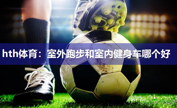 hth体育：室外跑步和室内健身车哪个好