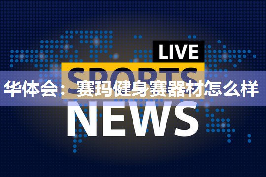 华体会：赛玛健身赛器材怎么样