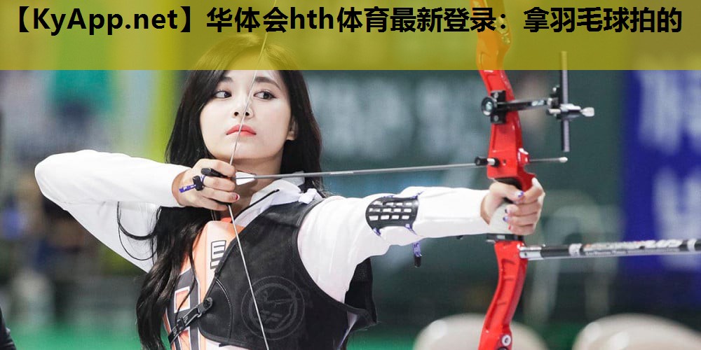 华体会hth体育最新登录：拿羽毛球拍的